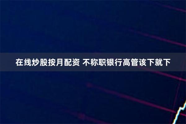 在线炒股按月配资 不称职银行高管该下就下