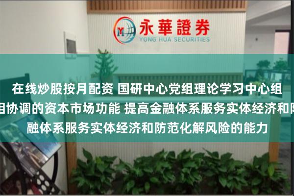 在线炒股按月配资 国研中心党组理论学习中心组：健全投资和融资相协调的资本市场功能 提高金融体系服务实体经济和防范化解风险的能力