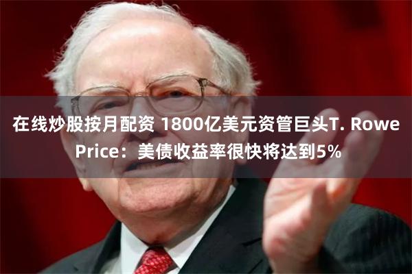 在线炒股按月配资 1800亿美元资管巨头T. Rowe Price：美债收益率很快将达到5%