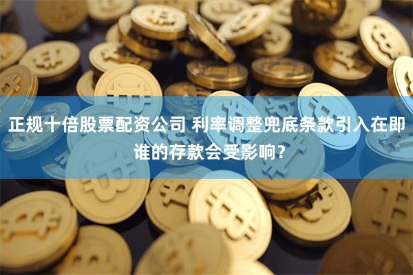 正规十倍股票配资公司 利率调整兜底条款引入在即 谁的存款会受